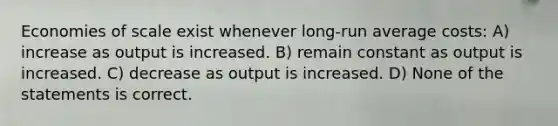 Economies of scale exist whenever long-run average costs: A) increase as output is increased. B) remain constant as output is increased. C) decrease as output is increased. D) None of the statements is correct.