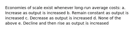 Economies of scale exist whenever long-run average costs: a. Increase as output is increased b. Remain constant as output is increased c. Decrease as output is increased d. None of the above e. Decline and then rise as output is increased