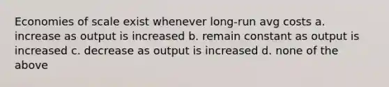 Economies of scale exist whenever long-run avg costs a. increase as output is increased b. remain constant as output is increased c. decrease as output is increased d. none of the above