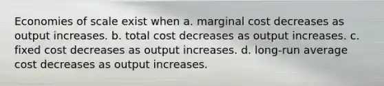 Economies of scale exist when a. marginal cost decreases as output increases. b. total cost decreases as output increases. c. fixed cost decreases as output increases. d. long-run average cost decreases as output increases.