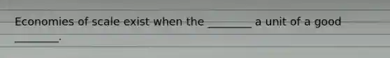 Economies of scale exist when the​ ________ a unit of a good​ ________.