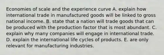 Economies of scale and the experience curve A. explain how international trade in manufactured goods will be linked to gross national income. B. state that a nation will trade goods that can be produced with the production factor that is most abundant. C. explain why many companies will engage in international trade. D. explain the international life cycles of products. E. are only relevant for manufacturing industries.