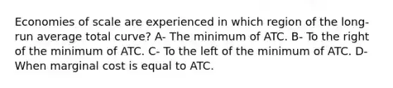 Economies of scale are experienced in which region of the long-run average total curve? A- The minimum of ATC. B- To the right of the minimum of ATC. C- To the left of the minimum of ATC. D- When marginal cost is equal to ATC.