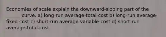 Economies of scale explain the downward-sloping part of the ______ curve. a) long-run average-total-cost b) long-run average-fixed-cost c) short-run average-variable-cost d) short-run average-total-cost