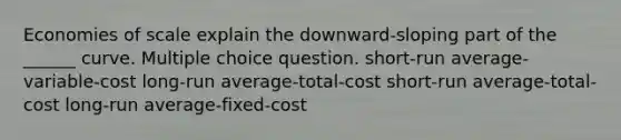 Economies of scale explain the downward-sloping part of the ______ curve. Multiple choice question. short-run average-variable-cost long-run average-total-cost short-run average-total-cost long-run average-fixed-cost