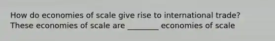 How do economies of scale give rise to international​ trade? These economies of scale are ________ economies of scale