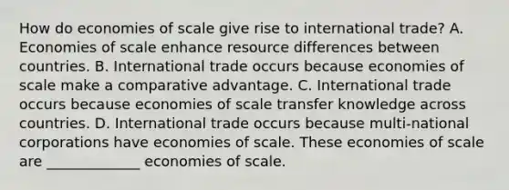 How do economies of scale give rise to international​ trade? A. Economies of scale enhance resource differences between countries. B. International trade occurs because economies of scale make a comparative advantage. C. International trade occurs because economies of scale transfer knowledge across countries. D. International trade occurs because​ multi-national corporations have economies of scale. These economies of scale are _____________ economies of scale.