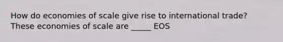 How do economies of scale give rise to international trade? These economies of scale are _____ EOS