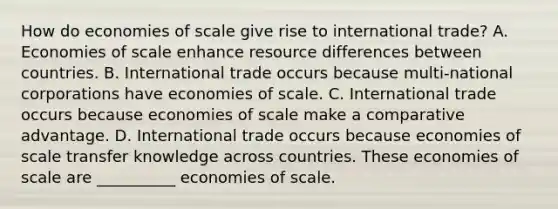 How do economies of scale give rise to international​ trade? A. Economies of scale enhance resource differences between countries. B. International trade occurs because​ multi-national corporations have economies of scale. C. International trade occurs because economies of scale make a comparative advantage. D. International trade occurs because economies of scale transfer knowledge across countries. These economies of scale are __________ economies of scale.