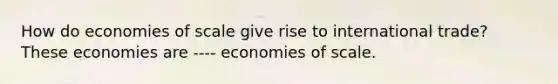 How do economies of scale give rise to international​ trade? These economies are ---- economies of scale.