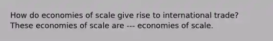 How do economies of scale give rise to international​ trade? These economies of scale are --- economies of scale.