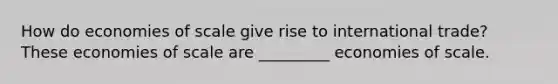 How do economies of scale give rise to international​ trade? These economies of scale are _________ economies of scale.