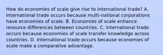 How do economies of scale give rise to international​ trade? A. International trade occurs because​ multi-national corporations have economies of scale. B. Economies of scale enhance resource differences between countries. C. International trade occurs because economies of scale transfer knowledge across countries. D. International trade occurs because economies of scale make a comparative advantage.