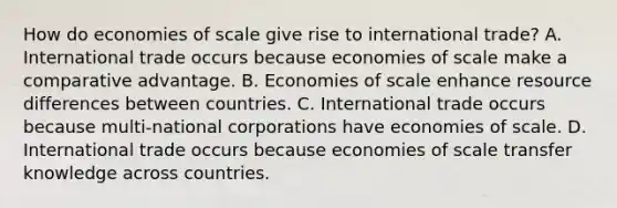 How do economies of scale give rise to international​ trade? A. International trade occurs because economies of scale make a comparative advantage. B. Economies of scale enhance resource differences between countries. C. International trade occurs because​ multi-national corporations have economies of scale. D. International trade occurs because economies of scale transfer knowledge across countries.