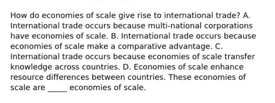 How do economies of scale give rise to international​ trade? A. International trade occurs because​ multi-national corporations have economies of scale. B. International trade occurs because economies of scale make a comparative advantage. C. International trade occurs because economies of scale transfer knowledge across countries. D. Economies of scale enhance resource differences between countries. These economies of scale are _____ economies of scale.