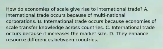 How do economies of scale give rise to international​ trade? A. International trade occurs because of​ multi-national corporations. B. International trade occurs because economies of scale transfer knowledge across countries. C. International trade occurs because it increases the market size. D. They enhance resource differences between countries.