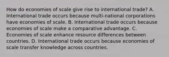 How do economies of scale give rise to international​ trade? A. International trade occurs because​ multi-national corporations have economies of scale. B. International trade occurs because economies of scale make a comparative advantage. C. Economies of scale enhance resource differences between countries. D. International trade occurs because economies of scale transfer knowledge across countries.