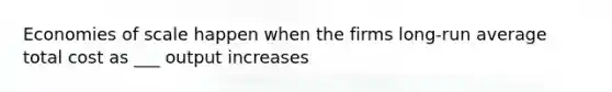 Economies of scale happen when the firms long-run average total cost as ___ output increases