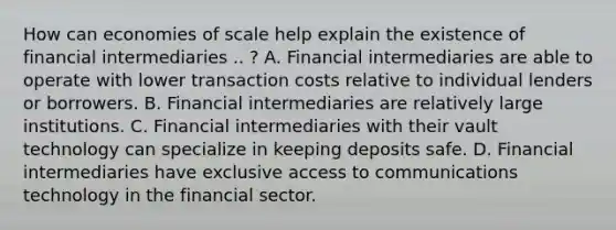 How can economies of scale help explain the existence of financial intermediaries .. ​? A. Financial intermediaries are able to operate with lower transaction costs relative to individual lenders or borrowers. B. Financial intermediaries are relatively large institutions. C. Financial intermediaries with their vault technology can specialize in keeping deposits safe. D. Financial intermediaries have exclusive access to communications technology in the financial sector.