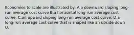 Economies to scale are illustrated by: A.a downward sloping long-run average cost curve B.a horizontal long-run average cost curve. C.an upward sloping long-run average cost curve. D.a long-run average cost curve that is shaped like an upside down U.