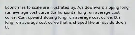 Economies to scale are illustrated by: A.a downward sloping long-run average cost curve B.a horizontal long-run average cost curve. C.an upward sloping long-run average cost curve. D.a long-run average cost curve that is shaped like an upside down U.