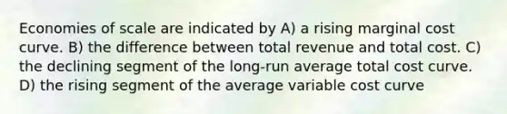 Economies of scale are indicated by A) a rising marginal cost curve. B) the difference between total revenue and total cost. C) the declining segment of the long-run average total cost curve. D) the rising segment of the average variable cost curve