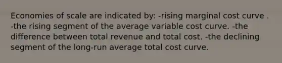 Economies of scale are indicated by: -rising marginal cost curve . -the rising segment of the average variable cost curve. -the difference between total revenue and total cost. -the declining segment of the long-run average total cost curve.