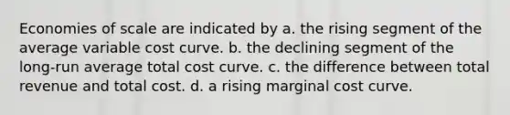 Economies of scale are indicated by a. the rising segment of the average variable cost curve. b. the declining segment of the long-run average total cost curve. c. the difference between total revenue and total cost. d. a rising marginal cost curve.