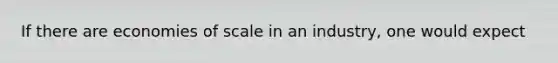 If there are economies of scale in an industry, one would expect