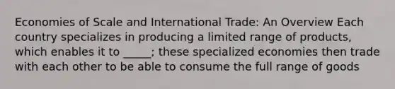 Economies of Scale and International Trade: An Overview Each country specializes in producing a limited range of products, which enables it to _____; these specialized economies then trade with each other to be able to consume the full range of goods