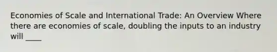 Economies of Scale and International Trade: An Overview Where there are economies of scale, doubling the inputs to an industry will ____