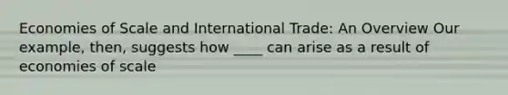 Economies of Scale and International Trade: An Overview Our example, then, suggests how ____ can arise as a result of economies of scale