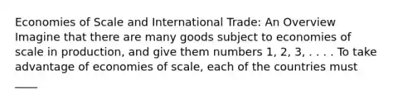 Economies of Scale and International Trade: An Overview Imagine that there are many goods subject to economies of scale in production, and give them numbers 1, 2, 3, . . . . To take advantage of economies of scale, each of the countries must ____