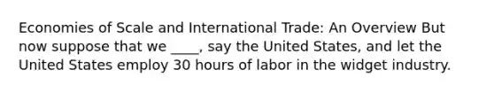 Economies of Scale and International Trade: An Overview But now suppose that we ____, say the United States, and let the United States employ 30 hours of labor in the widget industry.