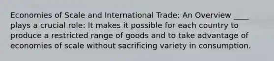 Economies of Scale and International Trade: An Overview ____ plays a crucial role: It makes it possible for each country to produce a restricted range of goods and to take advantage of economies of scale without sacrificing variety in consumption.