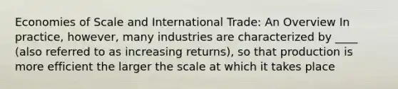 Economies of Scale and International Trade: An Overview In practice, however, many industries are characterized by ____ (also referred to as increasing returns), so that production is more efficient the larger the scale at which it takes place