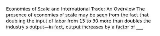 Economies of Scale and International Trade: An Overview The presence of economies of scale may be seen from the fact that doubling the input of labor from 15 to 30 <a href='https://www.questionai.com/knowledge/keWHlEPx42-more-than' class='anchor-knowledge'>more than</a> doubles the industry's output—in fact, output increases by a factor of ___