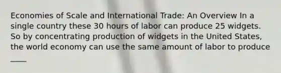 Economies of Scale and International Trade: An Overview In a single country these 30 hours of labor can produce 25 widgets. So by concentrating production of widgets in the United States, the world economy can use the same amount of labor to produce ____