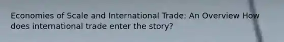 Economies of Scale and International Trade: An Overview How does international trade enter the story?