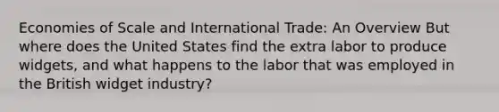 Economies of Scale and International Trade: An Overview But where does the United States find the extra labor to produce widgets, and what happens to the labor that was employed in the British widget industry?