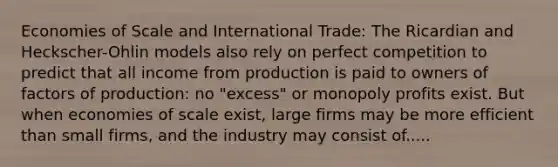 Economies of Scale and International Trade: The Ricardian and Heckscher-Ohlin models also rely on perfect competition to predict that all income from production is paid to owners of factors of production: no "excess" or monopoly profits exist. But when economies of scale exist, large firms may be more efficient than small firms, and the industry may consist of.....