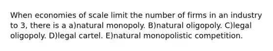 When economies of scale limit the number of firms in an industry to 3, there is a a)natural monopoly. B)natural oligopoly. C)legal oligopoly. D)legal cartel. E)natural monopolistic competition.