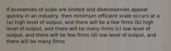 If economies of scale are limited and diseconomies appear quickly in an industry, then minimum efficient scale occurs at a (a) high level of output, and there will be a few firms (b) high level of output, and there will be many firms (c) low level of output, and there will be few firms (d) low level of output, and there will be many firms