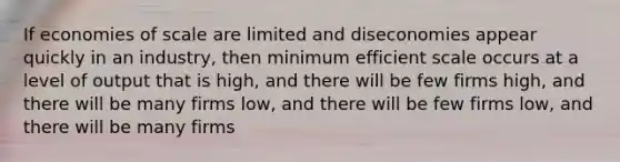 If economies of scale are limited and diseconomies appear quickly in an industry, then minimum efficient scale occurs at a level of output that is high, and there will be few firms high, and there will be many firms low, and there will be few firms low, and there will be many firms