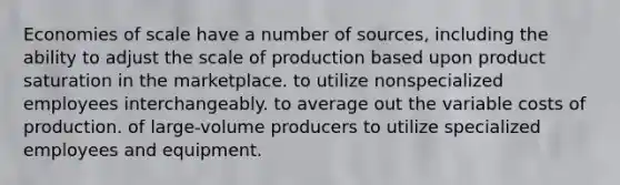 Economies of scale have a number of sources, including the ability to adjust the scale of production based upon product saturation in the marketplace. to utilize nonspecialized employees interchangeably. to average out the variable costs of production. of large-volume producers to utilize specialized employees and equipment.