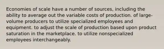 Economies of scale have a number of sources, including the ability to average out the variable costs of production. of large-volume producers to utilize specialized employees and equipment. to adjust the scale of production based upon product saturation in the marketplace. to utilize nonspecialized employees interchangeably.