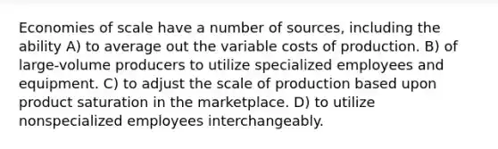 Economies of scale have a number of sources, including the ability A) to average out the variable costs of production. B) of large-volume producers to utilize specialized employees and equipment. C) to adjust the scale of production based upon product saturation in the marketplace. D) to utilize nonspecialized employees interchangeably.