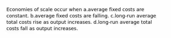 Economies of scale occur when a.average fixed costs are constant. b.average fixed costs are falling. c.long-run average total costs rise as output increases. d.long-run average total costs fall as output increases.