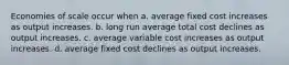 Economies of scale occur when a. average fixed cost increases as output increases. b. long run average total cost declines as output increases. c. average variable cost increases as output increases. d. average fixed cost declines as output increases.