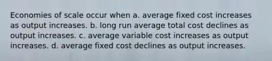 Economies of scale occur when a. average fixed cost increases as output increases. b. long run average total cost declines as output increases. c. average variable cost increases as output increases. d. average fixed cost declines as output increases.